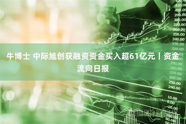 牛博士 中际旭创获融资资金买入超61亿元丨资金流向日报