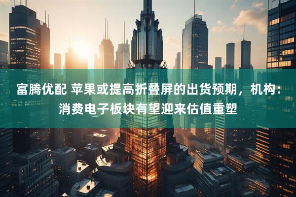 富腾优配 苹果或提高折叠屏的出货预期，机构：消费电子板块有望迎来估值重塑