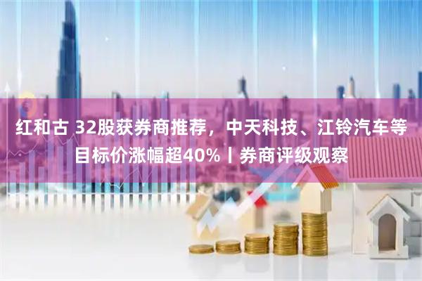 红和古 32股获券商推荐，中天科技、江铃汽车等目标价涨幅超40%丨券商评级观察