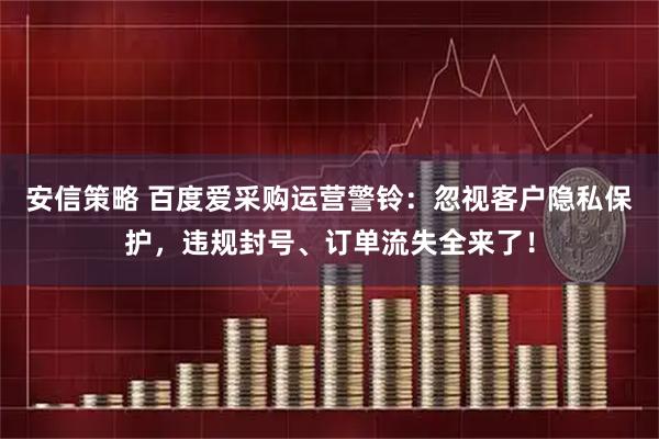 安信策略 百度爱采购运营警铃：忽视客户隐私保护，违规封号、订单流失全来了！
