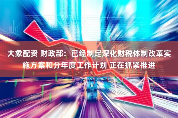 大象配资 财政部：已经制定深化财税体制改革实施方案和分年度工作计划 正在抓紧推进