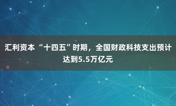 汇利资本 “十四五”时期，全国财政科技支出预计达到5.5万亿元