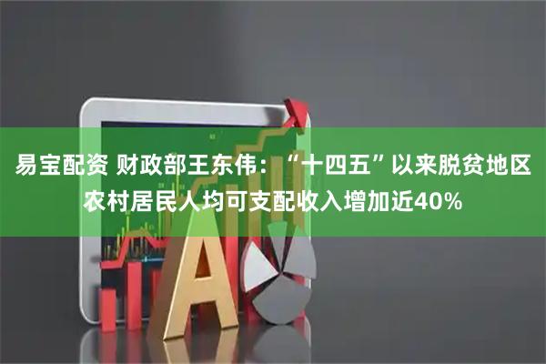 易宝配资 财政部王东伟：“十四五”以来脱贫地区农村居民人均可支配收入增加近40%