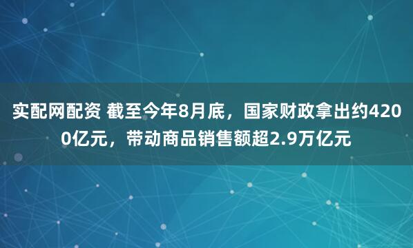 实配网配资 截至今年8月底，国家财政拿出约4200亿元，带动商品销售额超2.9万亿元