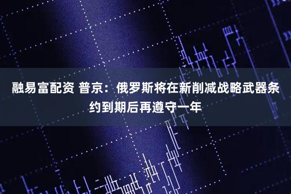 融易富配资 普京：俄罗斯将在新削减战略武器条约到期后再遵守一年