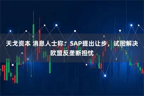 天戈资本 消息人士称：SAP提出让步，试图解决欧盟反垄断担忧