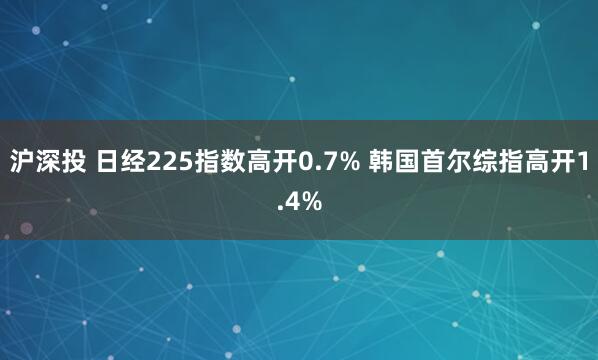 沪深投 日经225指数高开0.7% 韩国首尔综指高开1.4%