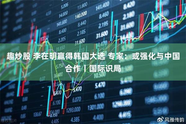 趣炒股 李在明赢得韩国大选 专家：或强化与中国合作丨国际识局