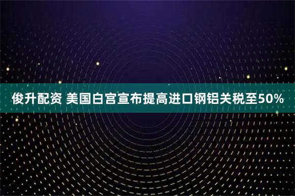 俊升配资 美国白宫宣布提高进口钢铝关税至50%