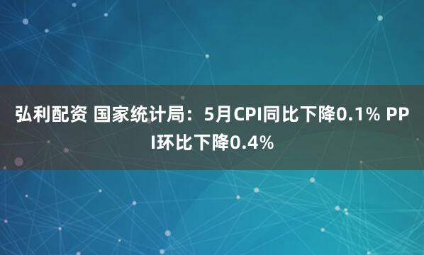 弘利配资 国家统计局：5月CPI同比下降0.1% PPI环比下降0.4%