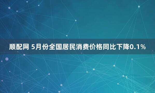 顺配网 5月份全国居民消费价格同比下降0.1%