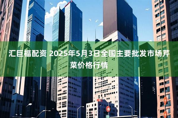汇巨福配资 2025年5月3日全国主要批发市场芹菜价格行情