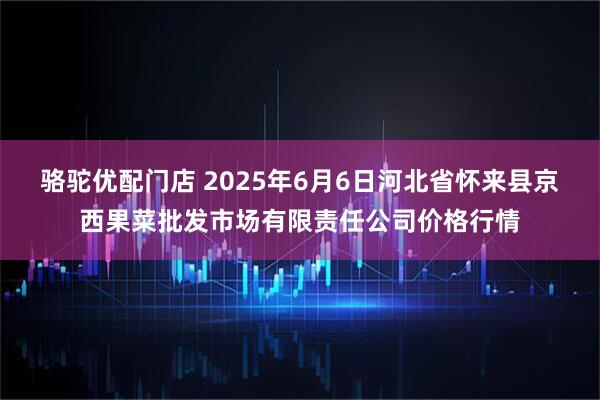 骆驼优配门店 2025年6月6日河北省怀来县京西果菜批发市场有限责任公司价格行情
