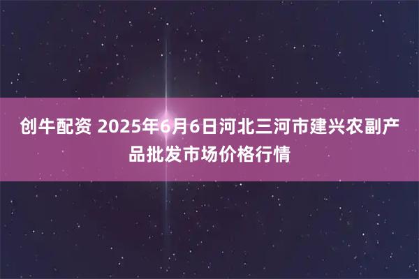 创牛配资 2025年6月6日河北三河市建兴农副产品批发市场价格行情