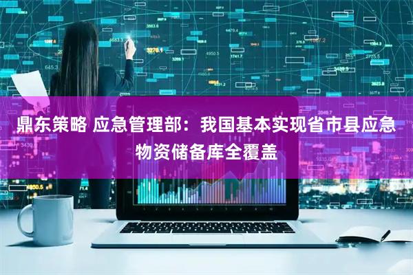 鼎东策略 应急管理部：我国基本实现省市县应急物资储备库全覆盖