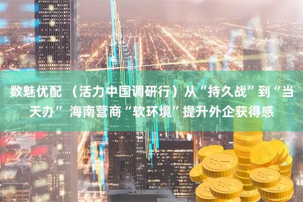 数魅优配 （活力中国调研行）从“持久战”到“当天办” 海南营商“软环境”提升外企获得感