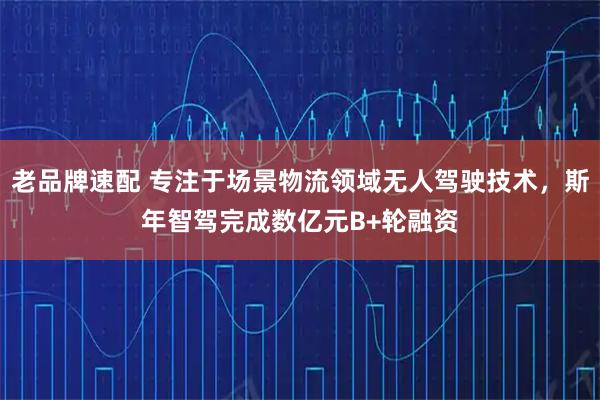 老品牌速配 专注于场景物流领域无人驾驶技术，斯年智驾完成数亿元B+轮融资