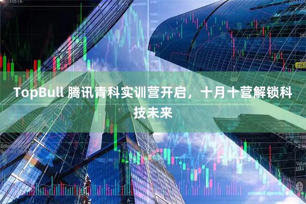 TopBull 腾讯青科实训营开启，十月十营解锁科技未来