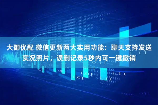 大御优配 微信更新两大实用功能：聊天支持发送实况照片，误删记录5秒内可一键撤销