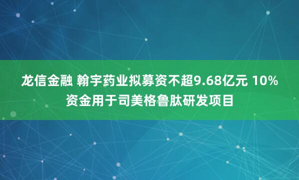 龙信金融 翰宇药业拟募资不超9.68亿元 10%资金用于司美格鲁肽研发项目