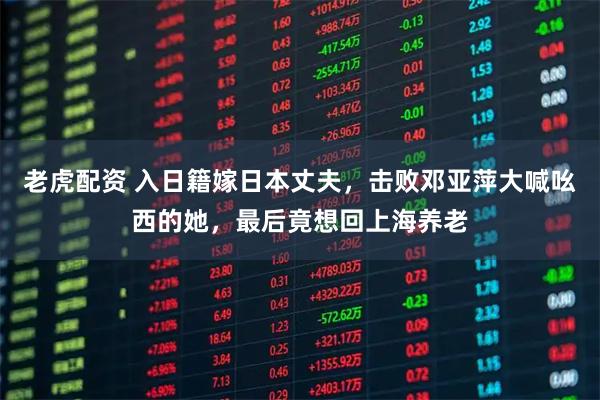 老虎配资 入日籍嫁日本丈夫，击败邓亚萍大喊吆西的她，最后竟想回上海养老