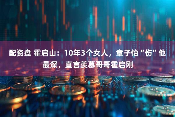 配资盘 霍启山：10年3个女人，章子怡“伤”他最深，直言羡慕哥哥霍启刚