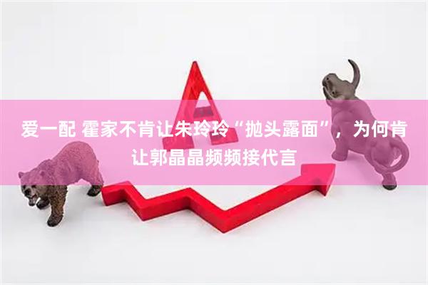爱一配 霍家不肯让朱玲玲“抛头露面”，为何肯让郭晶晶频频接代言