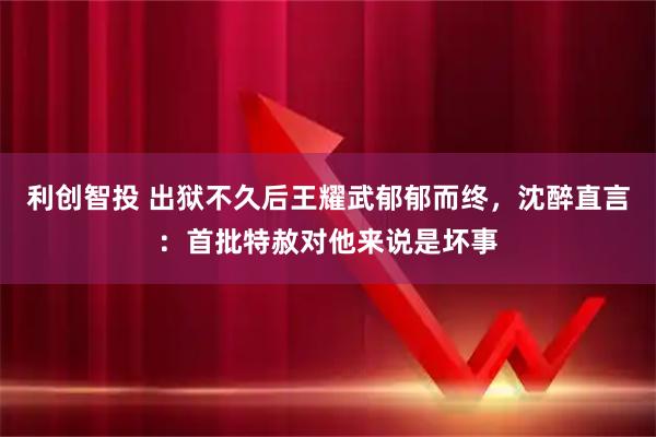 利创智投 出狱不久后王耀武郁郁而终，沈醉直言：首批特赦对他来说是坏事