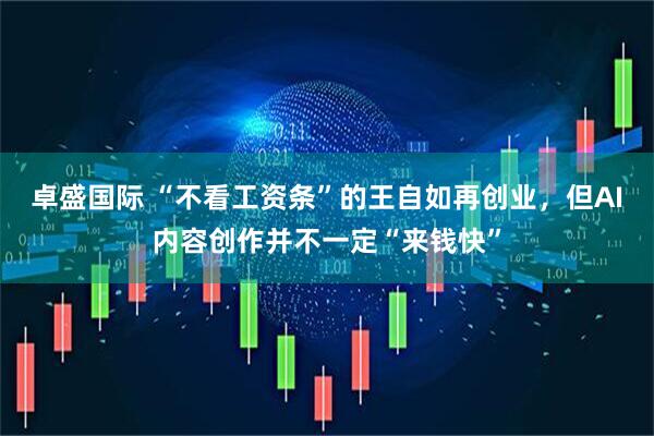 卓盛国际 “不看工资条”的王自如再创业，但AI内容创作并不一定“来钱快”