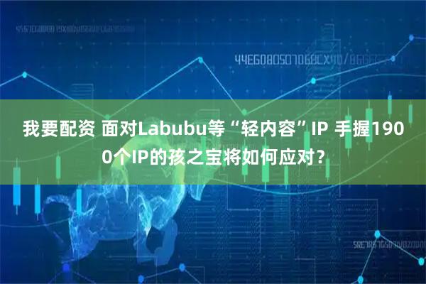 我要配资 面对Labubu等“轻内容”IP 手握1900个IP的孩之宝将如何应对？