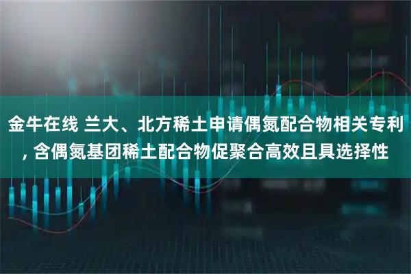 金牛在线 兰大、北方稀土申请偶氮配合物相关专利, 含偶氮基团稀土配合物促聚合高效且具选择性