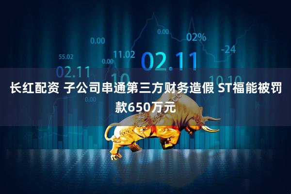 长红配资 子公司串通第三方财务造假 ST福能被罚款650万元