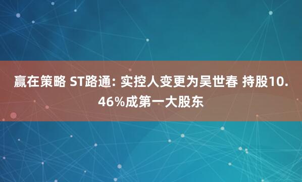 赢在策略 ST路通: 实控人变更为吴世春 持股10.46%成第一大股东