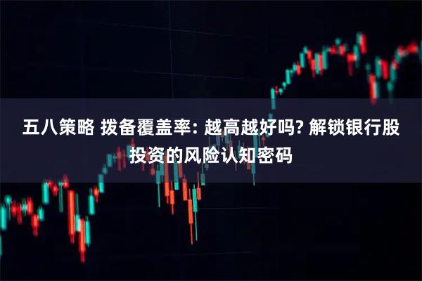 五八策略 拨备覆盖率: 越高越好吗? 解锁银行股投资的风险认知密码