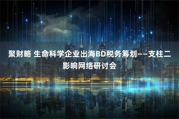 聚财略 生命科学企业出海BD税务筹划——支柱二影响网络研讨会