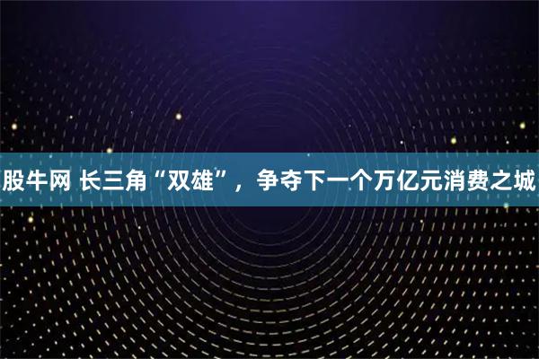 股牛网 长三角“双雄”，争夺下一个万亿元消费之城