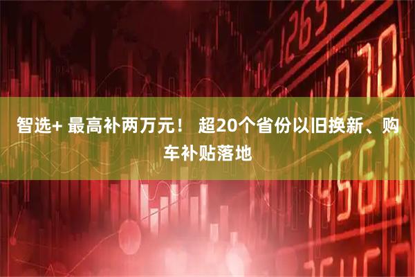 智选+ 最高补两万元！ 超20个省份以旧换新、购车补贴落地