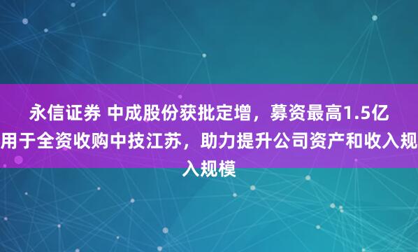 永信证券 中成股份获批定增，募资最高1.5亿元用于全资收购中技江苏，助力提升公司资产和收入规模