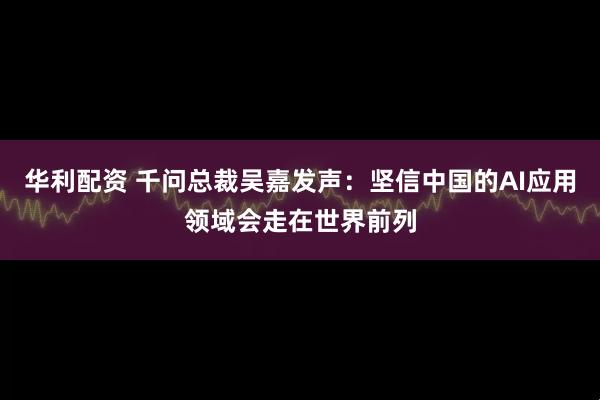 华利配资 千问总裁吴嘉发声：坚信中国的AI应用领域会走在世界前列