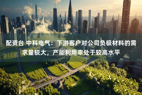 配资台 中科电气：下游客户对公司负极材料的需求量较大，产能利用率处于较高水平