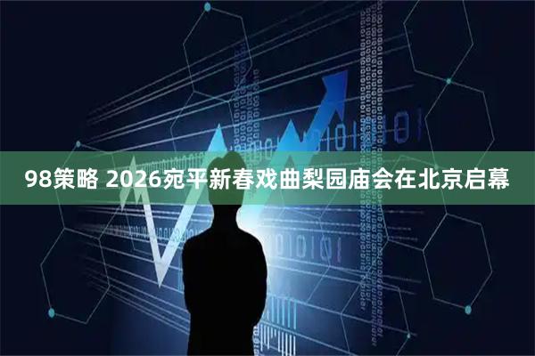 98策略 2026宛平新春戏曲梨园庙会在北京启幕