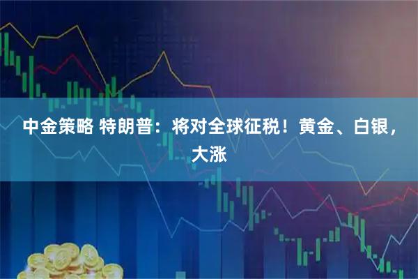 中金策略 特朗普：将对全球征税！黄金、白银，大涨