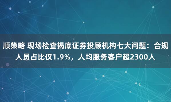 顺策略 现场检查揭底证券投顾机构七大问题：合规人员占比仅1.9%，人均服务客户超2300人