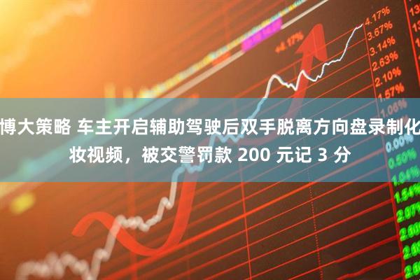 博大策略 车主开启辅助驾驶后双手脱离方向盘录制化妆视频，被交警罚款 200 元记 3 分