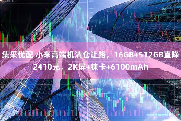 集采优配 小米高端机清仓让路，16GB+512GB直降2410元，2K屏+徕卡+6100mAh