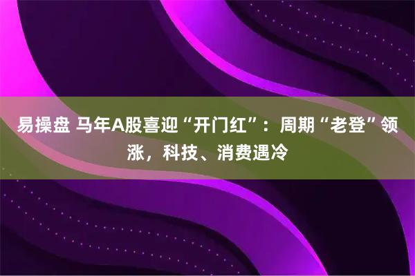 易操盘 马年A股喜迎“开门红”：周期“老登”领涨，科技、消费遇冷