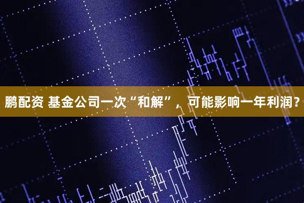 鹏配资 基金公司一次“和解”，可能影响一年利润？