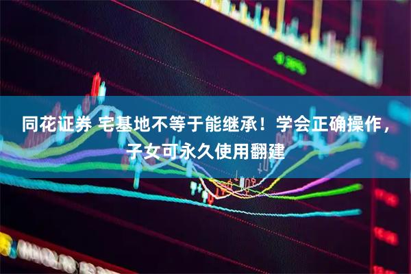 同花证券 宅基地不等于能继承！学会正确操作，子女可永久使用翻建