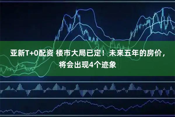 亚新T+0配资 楼市大局已定！未来五年的房价，将会出现4个迹象