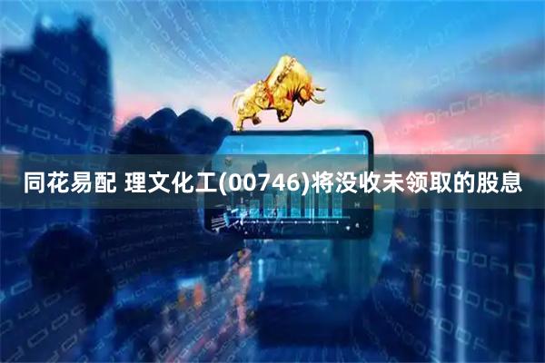 同花易配 理文化工(00746)将没收未领取的股息